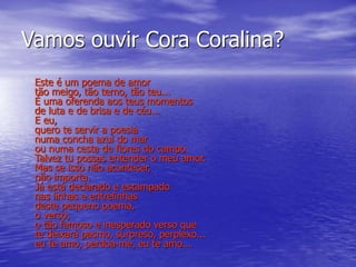 Vamos ouvir Cora Coralina?
Este é um poema de amor
tão meigo, tão terno, tão teu...
É uma oferenda aos teus momentos
de luta e de brisa e de céu...
E eu,
quero te servir a poesia
numa concha azul do mar
ou numa cesta de flores do campo.
Talvez tu possas entender o meu amor.
Mas se isso não acontecer,
não importa.
Já está declarado e estampado
nas linhas e entrelinhas
deste pequeno poema,
o verso;
o tão famoso e inesperado verso que
te deixará pasmo, surpreso, perplexo...
eu te amo, perdoa-me, eu te amo...
 