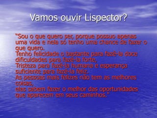 Vamos ouvir Lispector?
“Sou o que quero ser, porque possuo apenas
uma vida e nela só tenho uma chance de fazer o
que quero.
Tenho felicidade o bastante para fazê-la doce
dificuldades para fazê-la forte,
Tristeza para fazê-la humana e esperança
suficiente para fazê-la feliz.
As pessoas mais felizes não tem as melhores
coisas,
elas sabem fazer o melhor das oportunidades
que aparecem em seus caminhos."
 