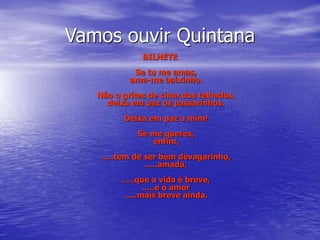 Vamos ouvir Quintana
BILHETE
Se tu me amas,
ama-me baixinho.
Não o grites de cima dos telhados,
deixa em paz os passarinhos.
Deixa em paz a mim!
Se me queres,
enfim,
.....tem de ser bem devagarinho,
.....amada,
.....que a vida é breve,
.....e o amor
.....mais breve ainda.
 