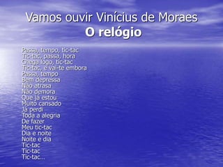 Vamos ouvir Vinícius de Moraes
O relógio
Passa, tempo, tic-tac
Tic-tac, passa, hora
Chega logo, tic-tac
Tic-tac, e vai-te embora
Passa, tempo
Bem depressa
Não atrasa
Não demora
Que já estou
Muito cansado
Já perdi
Toda a alegria
De fazer
Meu tic-tac
Dia e noite
Noite e dia
Tic-tac
Tic-tac
Tic-tac…
 