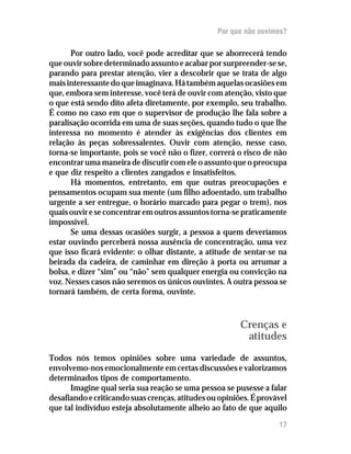 Por que não ouvimos?

      Por outro lado, você pode acreditar que se aborrecerá tendo
que ouvir sobre determinado assunto e acabar por surpreender-se se,
parando para prestar atenção, vier a descobrir que se trata de algo
mais interessante do que imaginava. Há também aquelas ocasiões em
que, embora sem interesse, você terá de ouvir com atenção, visto que
o que está sendo dito afeta diretamente, por exemplo, seu trabalho.
É como no caso em que o supervisor de produção lhe fala sobre a
paralisação ocorrida em uma de suas seções, quando tudo o que lhe
interessa no momento é atender às exigências dos clientes em
relação às peças sobressalentes. Ouvir com atenção, nesse caso,
torna-se importante, pois se você não o fizer, correrá o risco de não
encontrar uma maneira de discutir com ele o assunto que o preocupa
e que diz respeito a clientes zangados e insatisfeitos.
      Há momentos, entretanto, em que outras preocupações e
pensamentos ocupam sua mente (um filho adoentado, um trabalho
urgente a ser entregue, o horário marcado para pegar o trem), nos
quais ouvir e se concentrar em outros assuntos torna-se praticamente
impossível.
      Se uma dessas ocasiões surgir, a pessoa a quem deveríamos
estar ouvindo perceberá nossa ausência de concentração, uma vez
que isso ficará evidente: o olhar distante, a atitude de sentar-se na
beirada da cadeira, de caminhar em direção à porta ou arrumar a
bolsa, e dizer “sim” ou “não” sem qualquer energia ou convicção na
voz. Nesses casos não seremos os únicos ouvintes. A outra pessoa se
tornará também, de certa forma, ouvinte.



                                                        Crenças e
                                                         atitudes
Todos nós temos opiniões sobre uma variedade de assuntos,
envolvemo-nos emocionalmente em certas discussões e valorizamos
determinados tipos de comportamento.
      Imagine qual seria sua reação se uma pessoa se pusesse a falar
desafiando e criticando suas crenças, atitudes ou opiniões. É provável
que tal indivíduo esteja absolutamente alheio ao fato de que aquilo
                                                                   17
 
