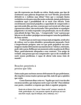 Como ouvir pessoas

que diz representa um desafio ou crítica. Ainda assim, que tipo de
sentimento suas palavras despertam em você? Revida, procurando
defender-se e reafirma suas idéias? Visto que o exemplo ilustra
verdadeira receita para uma discussão acalorada, jamais poderíamos
considerar aqui a possibilidade de se ouvir com eficácia. Todo
envolvimento emocional prejudica a capacidade de compreender o
que está sendo dito, por isso, a menos que você escute até o fim o que
a pessoa tem a dizer, não ouvirá nada. Vale a pena furtar-se a qualquer
julgamento e só então responder com ponderação, em vez de adotar
uma atitude do tipo “Sim, mas...”. Compreender “com” a pessoa que
fala em vez de avaliar e prejulgar sua mensagem é uma das qualidades
do bom ouvinte.
       É cabível que ao ouvir suas crenças mais arraigadas, sendo alvo
de críticas, você se sinta ofendido e pessoalmente ameaçado. Ouvir
é inegavelmente perigoso, uma vez que pode prejudicar sua auto-
imagem e mudar efetivamente sua maneira de ser. Tal risco, entretanto,
pode valer a pena. Reflita por um momento sobre as palavras de Elton
Mayo, particularmente adequadas a esse contexto: “Um amigo de
verdade, uma pessoa que nos compreende e que se dá o trabalho de
ouvir nossos problemas, é capaz de alterar toda nossa visão de
mundo”.



Reações possíveis à
pessoa que fala
Outra razão para ouvirmos menos efetivamente do que poderíamos,
diz respeito à nossa reação à pessoa que fala, mais do que a opiniões
que emite.
       Como Emerson disse certa vez: “Aquilo que você é soa tão alto
em meus ouvidos, que mal posso ouvir o que você diz”. Para enfatizar
esse ponto, considere a resposta que daria à seguinte pergunta.

     Quais são os fatores (tais como “classe social”, sotaque, maneira de
     vestir, gesticulação, etc.) nas pessoas capazes de provocar em você
     uma forte reação, seja de irritação, raiva, embaraço, etc.?

18
 