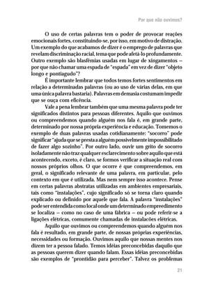 Por que não ouvimos?

       O uso de certas palavras tem o poder de provocar reações
emocionais fortes, constituindo-se, por isso, em motivo de distração.
Um exemplo do que acabamos de dizer é o emprego de palavras que
revelam discriminação racial, tema que pode afetá-lo profundamente.
Outro exemplo são blasfêmias usadas em lugar de xingamentos —
por que não chamar uma espada de “espada” em vez de dizer “objeto
longo e pontiagudo”?
       É importante lembrar que todos temos fortes sentimentos em
relação a determinadas palavras (ou ao uso de várias delas, em que
uma única palavra bastaria). Palavras em demasia costumam impedir
que se ouça com eficência.
       Vale a pena lembrar também que uma mesma palavra pode ter
significados distintos para pessoas diferentes. Aquilo que ouvimos
ou compreendemos quando alguém nos fala é, em grande parte,
determinado por nossa própria experiência e educação. Tomemos o
exemplo de duas palavras usadas cotidianamente: “socorro” pode
significar “ajuda que se presta a alguém possivelmente impossibilitado
de fazer algo sozinho”. Por outro lado, ouvir um grito de socorro
isoladamente não traz qualquer esclarecimento sobre aquilo que está
acontecendo, exceto, é claro, se formos verificar a situação real com
nossos próprios olhos. O que ocorre é que compreendemos, em
geral, o significado relevante de uma palavra, em particular, pelo
contexto em que é utilizada. Mas nem sempre isso acontece. Pense
em certas palavras abstratas utilizadas em ambientes empresariais,
tais como “instalações”, cujo significado só se torna claro quando
explicado ou definido por aquele que fala. A palavra “instalações”
pode ser entendida como local onde um determinado empreedimento
se localiza — como no caso de uma fábrica — ou pode referir-se a
ligações elétricas, comumente chamadas de instalacões elétricas.
       Aquilo que ouvimos ou compreendemos quando alguém nos
fala é resultado, em grande parte, de nossas próprias experiências,
necessidades ou formação. Ouvimos aquilo que nossas mentes nos
dizem ter a pessoa falado. Temos idéias preconcebidas daquilo que
as pessoas querem dizer quando falam. Essas idéias preconcebidas
são exemplos de “prontidão para perceber”. Talvez os problemas

                                                                   21
 