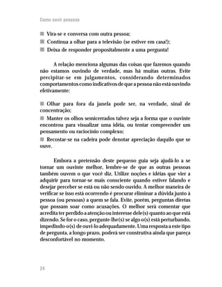 Como ouvir pessoas

n Vira-se e conversa com outra pessoa;
n Continua a olhar para a televisão (se estiver em casa!);
n Deixa de responder propositalmente a uma pergunta!

       A relação menciona algumas das coisas que fazemos quando
não estamos ouvindo de verdade, mas há muitas outras. Evite
precipitar-se em julgamentos, considerando determinados
comportamentos como indicativos de que a pessoa não está ouvindo
efetivamente:

n Olhar para fora da janela pode ser, na verdade, sinal de
concentração;
n Manter os olhos semicerrados talvez seja a forma que o ouvinte
encontrou para visualizar uma idéia, ou tentar compreender um
pensamento ou raciocínio complexo;
n Recostar-se na cadeira pode denotar apreciação daquilo que se
ouve.

       Embora a pretensão deste pequeno guia seja ajudá-lo a se
tornar um ouvinte melhor, lembre-se de que as outras pessoas
também ouvem o que você diz. Utilize noções e idéias que vier a
adquirir para tornar-se mais consciente quando estiver falando e
desejar perceber se está ou não sendo ouvido. A melhor maneira de
verificar se isso está ocorrendo é procurar eliminar a dúvida junto à
pessoa (ou pessoas) a quem se fala. Evite, porém, perguntas diretas
que possam soar como acusações. O melhor será comentar que
acredita ter perdido a atenção ou interesse dele(s) quanto ao que está
dizendo. Se for o caso, pergunte-lhe(s) se algo o(s) está perturbando,
impedindo-o(s) de ouvi-lo adequadamente. Uma resposta a este tipo
de pergunta, a longo prazo, poderá ser construtiva ainda que pareça
desconfortável no momento.




24
 