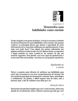 Desenvolva suas habilidades como ouvinte




                                                      capitulo 3
                                    Desenvolva suas
                           habilidades como ouvinte


Tendo chegado a este ponto da leitura, você já se encontra a caminho
do desenvolvimento de suas habilidades como ouvinte. Isto porque
conhecer os principais fatores que afetam a capacidade de ouvir
efetivamente serve como base sólida para seu aprimoramento. O que
mais você pode fazer? Caso algum dos pontos salientados nas
páginas anteriores tenha tocado você de alguma forma, as sugestões
a seguir poderão ser úteis. Lembre-se, no entanto, de que são
somente sugestões. Sem dúvida, você será capaz de aprimorá-las e
acrescentar-lhes novas idéias, com base em sua própria experiência.


                                                   Ajudando-se
                                                        a ouvir
Talvez a maneira mais eficiente de melhorar sua habilidade para
ouvir seja concentrar-se em seus comportamentos de atenção. Há
três maneiras principais de demonstrar a atenção: física, psicológica
e verbalmente. Na prática, é difícil separar uma da outra, mas o
faremos aqui, a fim de enfatizar uma delas por vez.

                                                   Atenção física
Demonstar atenção física implica que você, como ouvinte, adote uma
atitude de envolvimento: deixe evidente à pessoa que fala que você
                                                                  25
 