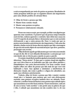 Como ouvir pessoas

a está acompanhando por meio de gestos ou postura. Resultados de
várias pesquisas indicam que os seguintes fatores são importantes
para uma atitude positiva de atenção física:

n    Olhar de frente a pessoa que fala;
n    Manter bom contato visual;
n    Manter uma postura receptiva;
n    Permanecer relativamente relaxado.

       Pense em como se sente, por exemplo, ao falar com alguém que
aparenta estar sonolento. É possível que tal pessoa esteja tentando
ouvir de fato, embora aparente o contrário. Que efeito isso causa em
você? O segredo da atenção física é demonstrar que se está ouvindo
efetivamente o que a outra pessoa diz. Essa é a razão por que os
pontos mencionados anteriormente são importantes. Cada uma das
atitudes citadas envia de forma discreta àquele que fala a mensagem
de que ele está sendo objeto de sua total atenção e que deve, portanto,
prosseguir sem receios.
       Olhar de frente aquele que fala mostra que você está concentrado
no que ele diz. Ele vê você olhando diretamente e a atenção que você
está dando não se desvia para a janela ou para a parede.
       O contato visual direto também ajudará a transmitir a mensagem
silenciosa: “Estou atento”. É claro que o contato visual não significa
que você deva fixar-se no indivíduo que fala com olhos parados e
intimidadores: isso seria desconcertante! Um bom contato visual
implica olhar nos olhos da pessoa que fala mais do que você está
habituado a fazer. Isso ajudará a minimizar a interferência de
distrações visuais, tais como o gráfico e a figura do calendário, aos
quais nos referimos anteriormente.
       Todavia, olhar de frente a pessoa que fala e manter contato
visual não é o bastante para mostrar que você está efetivamente
ouvindo; uma postura receptiva também deve ser adotada. Possi-
velmente, a melhor forma de ilustrar esses pontos seja a atitude típica
que assumimos ao receber boas notícias. Nesses momentos, cada um
de nós se torna “todo ouvidos” e não perde uma só palavra do que
é dito. A atitude que assumimos em tais ocasiões não é a de nos

26
 