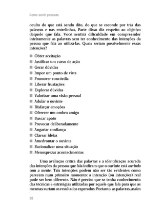 Como ouvir pessoas

oculto do que está sendo dito, do que se esconde por trás das
palavras e nas entrelinhas. Parte disso diz respeito ao objetivo
daquele que fala. Você sentirá dificuldade em compreender
inteiramente as palavras sem ter conhecimento das intenções da
pessoa que fala ao utilizá-las. Quais seriam possivelmente essas
intenções?

n    Obter aceitação
n    Justificar um curso de ação
n    Gerar dúvidas
n    Impor um ponto de vista
n    Promover concórdia
n    Liberar frustações
n    Explorar dúvidas
n    Valorizar uma visão pessoal
n    Adular o ouvinte
n    Disfarçar emoções
n    Oferecer um ombro amigo
n    Buscar apoio
n    Provocar deliberadamente
n    Angariar confiança
n    Clarear idéias
n    Amedrontar o ouvinte
n    Racionalizar uma situação
n    Menosprezar acontecimentos

      Uma avaliação crítica das palavras e a identificação acurada
das intenções da pessoa que fala indicam que o ouvinte está ouvindo
com a mente. Tais intenções podem não ser tão evidentes como
parecem num primeiro momento: a intenção (ou intenções) real
pode ser bem diferente. Não é preciso que se tenha conhecimento
das técnicas e estratégias utilizadas por aquele que fala para que as
mesmas surtam os resultados esperados. Portanto, as palavras, assim

30
 