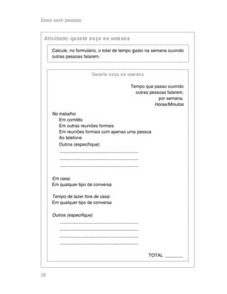 Como ouvir pessoas


 )JELE@=@A: qu an to o u ço n a sem an a

     Calcule, no formulário, o total de tempo gasto na semana ouvindo
     outras pessoas falarem.



                                 Qu an to o u ço n a sem an a

                                                                 Tempo que passo ouvindo
                                                                   outras pessoas falarem,
                                                                              por semana.
                                                                            Horas/Minutos

     No trabalho:
        Em comitês
        Em outras reuniões formais
        Em reuniões formais com apenas uma pessoa
        Ao telefone
        Outros (especifique)
        ...............................................................
        ...............................................................
        ...............................................................

     Em casa:
     Em qualquer tipo de conversa

     Tempo de lazer fora de casa:
     Em qualquer tipo de conversa

     Outros (especifique)
        ...............................................................
        ...............................................................
        ...............................................................
        ...............................................................

                                                                          TOTAL _______



38
 