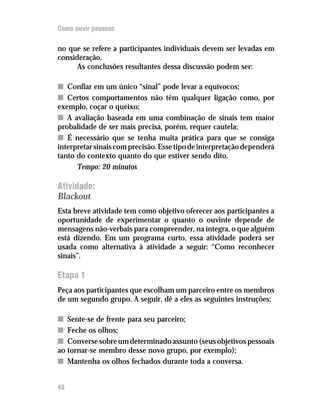 Como ouvir pessoas

no que se refere a participantes individuais devem ser levadas em
consideração.
      As conclusões resultantes dessa discussão podem ser:

n Confiar em um único “sinal” pode levar a equívocos;
n Certos comportamentos não têm qualquer ligação como, por
exemplo, coçar o queixo;
n A avaliação baseada em uma combinação de sinais tem maior
probalidade de ser mais precisa, porém, requer cautela;
n É necessário que se tenha muita prática para que se consiga
interpretar sinais com precisão. Esse tipo de interpretação dependerá
tanto do contexto quanto do que estiver sendo dito.
      Tempo: 20 minutos

Atividade:
Blackout
Esta breve atividade tem como objetivo oferecer aos participantes a
oportunidade de experimentar o quanto o ouvinte depende de
mensagens não-verbais para compreender, na íntegra, o que alguém
está dizendo. Em um programa curto, essa atividade poderá ser
usada como alternativa à atividade a seguir: “Como reconhecer
sinais”.

Etapa 1
Peça aos participantes que escolham um parceiro entre os membros
de um segundo grupo. A seguir, dê a eles as seguintes instruções:

n Sente-se de frente para seu parceiro;
n Feche os olhos;
n Converse sobre um determinado assunto (seus objetivos pessoais
ao tornar-se membro desse novo grupo, por exemplo);
n Mantenha os olhos fechados durante toda a conversa.


48
 
