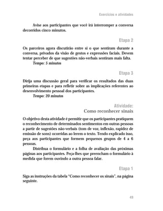 Exercícios e atividades


     Avise aos participantes que você irá interromper a conversa
decorridos cinco minutos.

                                                            Etapa 2
Os parceiros agora discutirão entre si o que sentiram durante a
conversa, privados da visão de gestos e expressões faciais. Devem
tentar perceber de que sugestões não-verbais sentiram mais falta.
      Tempo: 5 minutos

                                                            Etapa 3
Dirija uma discussão geral para verificar os resultados das duas
primeiras etapas e para refletir sobre as implicações referentes ao
desenvolvimento pessoal dos participantes.
       Tempo: 20 minutos

                                                 Atividade:
                                     Como reconhecer sinais
O objetivo desta atividade é permitir que os participantes pratiquem
o reconhecimento de determinados sentimentos em outras pessoas
a partir de sugestões não-verbais (tom de voz, inflexão, rapidez de
emissão de sons) ocorridas ao lerem o texto. Tendo explicado isso,
peça aos participantes que formem pequenos grupos de 4 a 6
pessoas.
      Distribua o formulário e a folha de avaliação das próximas
páginas aos participantes. Peça-lhes que preencham o formulário à
medida que forem ouvindo a outra pessoa falar.

                                                            Etapa 1
Siga as instruções da tabela “Como reconhecer os sinais”, na página
seguinte.



                                                                   49
 