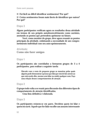 Como ouvir pessoas

n Foi fácil ou difícil identificar sentimentos? Por quê?
n Certos sentimentos foram mais fáceis de identificar que outros?
Por quê?

Etapa 3
Alguns participantes verificam agora os resultados dessa atividade
em termos de seu próprio autodesenvolvimento como ouvintes,
anotando os pontos que pretendem aprimorar no futuro.
      Você, como monitor do grupo, deve agora resumir os pontos
principais da atividade, enfatizando a necessidade de um compro-
metimento individual com seu auto-aprimoramento.

Atividade:
Como não fazer amigos

Etapa 1
Os participantes são convidados a formarem grupos de 3 a 4
participantes, para realizar a seguinte tarefa:

     Discutir com o resto do pequeno grupo as maneiras pelas quais
     alguém pode demonstrar à pessoa que fala que está de fato atento ao
     que está sendo dito, mesmo sem falar ou emitir qualquer som. Faça
     uma relação desses comportamentos de atenção.

Etapa 2
O grupo todo volta a se reunir para discussão dos diferentes tipos de
comportamento de atenção identificados.
     Uma lista definitiva é elaborada.

Etapa 3
Os participantes reúnem-se em pares. Decidem quem irá falar e
quem irá ouvir. Aquele que for falar escolhe um assunto interessante

52
 