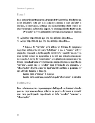 Como ouvir pessoas


Etapa 1
Peça aos participantes que se agrupem de três em três e decidam qual
deles assumirá cada um dos seguintes papéis: o que vai falar, o
ouvinte, o observador. Enfatize que cada indivíduo terá chance de
experimentar os outros dois papéis, no prosseguimento da atividade.
      O “orador” deverá discorrer sobre um dos seguintes tópicos:

Ê A melhor experiência que tive nos últimos anos foi......
Ë A pior experiência que tive nos últimos anos foi......

      A função do “ouvinte” será utilizar as formas de perguntas
sugeridas anteriormente para “lubrificar” o que o “orador” estiver
dizendo e encorajá-lo tanto quanto possível. O “ouvinte” não deverá
usar outras formas de perguntas, a menos que seja absolutamente
necessário. A tarefa do “observador” será atuar como controlador do
tempo e conduzir uma breve discussão a respeito do desempenho do
“ouvinte”, assim que o “orador” tiver terminado seu discurso. O
“observador” deverá sentar-se ligeiramente afastado e permanecer
em silêncio durante o diálogo.
      Tempo para o “orador”: 5 minutos
      Tempo para a discussão conduzida pelo “observador”: 5 minutos

Etapas 2 e 3
Para cada uma dessas etapas as regras da Etapa 1 continuam valendo,
porém, com uma mudança rotativa de papéis, de forma a permitir
que cada participante experiencie os três: “orador”, “ouvinte” e
“observador”.




54
 