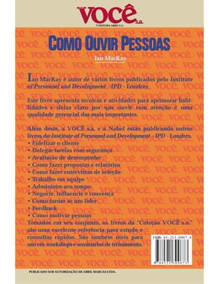 © EDITORA ABRIL S.A.




                                   Ian MacKay


Ian MacKay é autor de vários livros publicados pelo Institute
of Personnel and Development - IPD - Londres.

Este livro apresenta técnicas e atividades para aprimorar habi-
lidades e deixa claro por que ouvir com atenção é uma
qualidade gerencial das mais importantes.

Além deste, a VOCÊ s.a. e a Nobel estão publicando outros
livros do Institute of Personnel and Development - IPD - Londres.
• Fidelizar o cliente
• Delegar tarefas com segurança
• Avaliação de desempenho
• Como fazer propostas e relatórios
• Como fazer entrevistas de seleção
• Trabalho em equipe
• Administre seu tempo
• Negocie, influencie e convença
• Como tornar-se um líder
• Feedback
• Como motivar pessoas
Tomados em seu conjunto, os livros da "Coleção VOCÊ s.a."
são uma excelente referência para estudo e
consultas rápidas. São também úteis para
uso em workshops e seminários de treinamento.



PUBLICADO SOB AUTORIZAÇÃO DE ABRIL MARCAS LTDA.
 