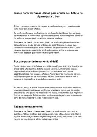 Quero parar de fumar - Dicas para chutar seu hábito de
cigarro para o bem
Todos nos conhecemos os riscos para a saúde do tabagismo, mas isso não
torna mais fácil chutar o hábito.
Se você é um fumante adolescente ou um fumante da vida por dia, sair pode
ser muito difícil. A nicotina nos cigarros oferece uma maneira rápida e confiável
de melhorar sua perspectiva, aliviar o estresse e relaxar.
Para parar de fumar com sucesso, você precisará não apenas alterar o seu
comportamento e lidar com os sintomas de abstinência da nicotina, mas
também encontrar maneiras mais saudáveis de gerenciar seu humor. Com o
plano de jogo certo, no entanto, você pode quebrar o vício e se juntar aos
milhões de pessoas que deram o hábito para o bem.
Por que parar de fumar é tão difícil?
Fumar cigarro é um vício físico e um hábito psicológico. A nicotina dos cigarros
proporciona uma quantidade temporária e viciante. Eliminar essa solução
regular de nicotina fará com que seu corpo experimente sintomas de
abstinência física. Por causa do efeito de "sentir bem" da nicotina no cérebro,
você também pode ter se acostumado a fumar como forma de lidar com o
estresse, a depressão, a ansiedade ou mesmo o tédio.
Ao mesmo tempo, o ato de fumar é enraizado como um ritual diário. Pode ser
uma resposta automática para você fumar um cigarro com o café da manhã,
enquanto faz uma pausa no trabalho ou na escola, ou durante a sua viagem ao
final de um longo dia. Talvez amigos, familiares e colegas fumem, e tornou-se
parte da maneira como você se relaciona com eles.
Tabagismo tratamento:
Para parar de fumar com sucesso, você precisará abordar tanto o vício
quanto os hábitos e rotinas que acompanham. Mas isto pode ser feito. Com o
apoio e a combinação de estratégias adequadas, qualquer fumante pode sair -
mesmo se você tentou e falhou várias vezes antes.
 