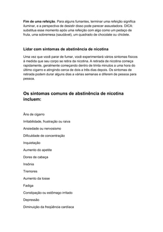 Fim de uma refeição. Para alguns fumantes, terminar uma refeição significa
iluminar, e a perspectiva de desistir disso pode parecer assustadora. DICA:
substitua esse momento após uma refeição com algo como um pedaço de
fruta, uma sobremesa (saudável), um quadrado de chocolate ou chiclete.
Lidar com sintomas de abstinência de nicotina
Uma vez que você parar de fumar, você experimentará vários sintomas físicos
à medida que seu corpo se retira da nicotina. A retirada de nicotina começa
rapidamente, geralmente começando dentro de trinta minutos a uma hora do
último cigarro e atingindo cerca de dois a três dias depois. Os sintomas de
retirada podem durar alguns dias a várias semanas e diferem de pessoa para
pessoa.
Os sintomas comuns de abstinência de nicotina
incluem:
Âns de cigarro
Irritabilidade, frustração ou raiva
Ansiedade ou nervosismo
Dificuldade de concentração
Inquietação
Aumento do apetite
Dores de cabeça
Insônia
Tremores
Aumento da tosse
Fadiga
Constipação ou estômago irritado
Depressão
Diminuição da freqüência cardíaca
 