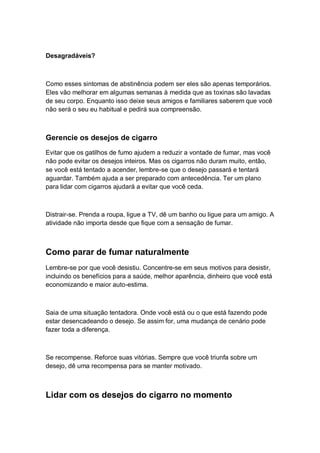 Desagradáveis?
Como esses sintomas de abstinência podem ser eles são apenas temporários.
Eles vão melhorar em algumas semanas à medida que as toxinas são lavadas
de seu corpo. Enquanto isso deixe seus amigos e familiares saberem que você
não será o seu eu habitual e pedirá sua compreensão.
Gerencie os desejos de cigarro
Evitar que os gatilhos de fumo ajudem a reduzir a vontade de fumar, mas você
não pode evitar os desejos inteiros. Mas os cigarros não duram muito, então,
se você está tentado a acender, lembre-se que o desejo passará e tentará
aguardar. Também ajuda a ser preparado com antecedência. Ter um plano
para lidar com cigarros ajudará a evitar que você ceda.
Distrair-se. Prenda a roupa, ligue a TV, dê um banho ou ligue para um amigo. A
atividade não importa desde que fique com a sensação de fumar.
Como parar de fumar naturalmente
Lembre-se por que você desistiu. Concentre-se em seus motivos para desistir,
incluindo os benefícios para a saúde, melhor aparência, dinheiro que você está
economizando e maior auto-estima.
Saia de uma situação tentadora. Onde você está ou o que está fazendo pode
estar desencadeando o desejo. Se assim for, uma mudança de cenário pode
fazer toda a diferença.
Se recompense. Reforce suas vitórias. Sempre que você triunfa sobre um
desejo, dê uma recompensa para se manter motivado.
Lidar com os desejos do cigarro no momento
 
