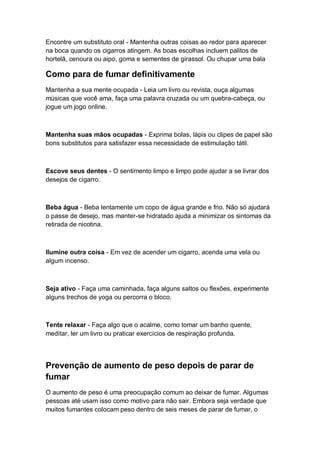 Encontre um substituto oral - Mantenha outras coisas ao redor para aparecer
na boca quando os cigarros atingem. As boas escolhas incluem palitos de
hortelã, cenoura ou aipo, goma e sementes de girassol. Ou chupar uma bala
Como para de fumar definitivamente
Mantenha a sua mente ocupada - Leia um livro ou revista, ouça algumas
músicas que você ama, faça uma palavra cruzada ou um quebra-cabeça, ou
jogue um jogo online.
Mantenha suas mãos ocupadas - Exprima bolas, lápis ou clipes de papel são
bons substitutos para satisfazer essa necessidade de estimulação tátil.
Escove seus dentes - O sentimento limpo e limpo pode ajudar a se livrar dos
desejos de cigarro.
Beba água - Beba lentamente um copo de água grande e frio. Não só ajudará
o passe de desejo, mas manter-se hidratado ajuda a minimizar os sintomas da
retirada de nicotina.
Ilumine outra coisa - Em vez de acender um cigarro, acenda uma vela ou
algum incenso.
Seja ativo - Faça uma caminhada, faça alguns saltos ou flexões, experimente
alguns trechos de yoga ou percorra o bloco.
Tente relaxar - Faça algo que o acalme, como tomar um banho quente,
meditar, ler um livro ou praticar exercícios de respiração profunda.
Prevenção de aumento de peso depois de parar de
fumar
O aumento de peso é uma preocupação comum ao deixar de fumar. Algumas
pessoas até usam isso como motivo para não sair. Embora seja verdade que
muitos fumantes colocam peso dentro de seis meses de parar de fumar, o
 