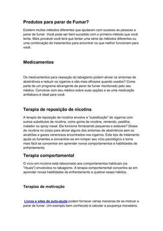 Produtos para parar de Fumar?
Existem muitos métodos diferentes que ajudaram com sucesso as pessoas a
parar de fumar. Você pode ser bem sucedido com o primeiro método que você
tenta. Mais provável você terá que tentar uma série de métodos diferentes ou
uma combinação de tratamentos para encontrar os que melhor funcionam para
você.
Medicamentos
Os medicamentos para cessação do tabagismo podem aliviar os sintomas de
abstinência e reduzir os cigarros e são mais eficazes quando usados? Como
parte de um programa abrangente de parar de fumar monitorado pelo seu
médico. Converse com seu médico sobre suas opções e se uma medicação
antitabaco é ideal para você.
Terapia de reposição de nicotina.
A terapia de reposição de nicotina envolve a "substituição" de cigarros com
outros substitutos de nicotina, como goma de nicotina, remendo, pastilha,
inalador ou spray nasal. Ele funciona fornecendo pequenas e estáveis? Doses
de nicotina no corpo para aliviar alguns dos sintomas de abstinência sem os
alcatrões e gases venenosos encontrados nos cigarros. Este tipo de tratamento
ajuda os fumantes a concentrar-se em romper seu vício psicológico e torna
mais fácil se concentrar em aprender novos comportamentos e habilidades de
enfrentamento.
Terapia comportamental
O vício em nicotina está relacionado aos comportamentos habituais (os
"rituais") envolvidos no tabagismo. A terapia comportamental concentra-se em
aprender novas habilidades de enfrentamento e quebrar esses hábitos.
Terapias de motivação
Livros e sites de auto-ajuda podem fornecer várias maneiras de se motivar a
parar de fumar. Um exemplo bem conhecido é calcular a poupança monetária.
 