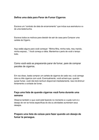 Defina uma data para Parar de Fumar Cigarros
Escreva um “contrato de data de encerramento” que inclua sua assinatura e a
de uma testemunha.
Escreva todos os motivos para desistir de sair de casa para Comprar uma
cartela de Cigarro.
Aqui estão alguns para você começar: “Minha filha, minha neta, meu marido,
minha esposa...” Você começa a idéia. Mantenha-o perto de você o tempo
todo.
Como você está se preparando parar de fumar, pare de comprar
pacotes de cigarros.
Em vez disso, basta comprar um cartela de cigarros de cada vez, e só carrega
dois ou três cigarros com você. Eventualmente, você achará que, quando
quiser fumar, você não terá nenhum disponível imediatamente. Isso irá diminuir
lentamente a vontade de fumar.
Faça uma lista de quando cigarros você fuma durante uma
semana
Observe também o que você está fazendo no momento e o quão ruim é o
desejo de ver se horas específicas do dia ou atividades aumentam seus
desejos.
Prepare uma lista de coisas para fazer quando um desejo de
fumar te persegue.
 