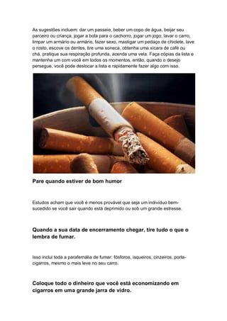 As sugestões incluem: dar um passeio, beber um copo de água, beijar seu
parceiro ou criança, jogar a bola para o cachorro, jogar um jogo, lavar o carro,
limpar um armário ou armário, fazer sexo, mastigar um pedaço de chiclete, lave
o rosto, escove os dentes, tire uma soneca, obtenha uma xícara de café ou
chá, pratique sua respiração profunda, acenda uma vela. Faça cópias da lista e
mantenha um com você em todos os momentos, então, quando o desejo
persegue, você pode deslocar a lista e rapidamente fazer algo com isso.
Pare quando estiver de bom humor
Estudos acham que você é menos provável que seja um indivíduo bem-
sucedido se você sair quando está deprimido ou sob um grande estresse.
Quando a sua data de encerramento chegar, tire tudo o que o
lembra de fumar.
Isso inclui toda a parafernália de fumar: fósforos, isqueiros, cinzeiros, porta-
cigarros, mesmo o mais leve no seu carro.
Coloque todo o dinheiro que você está economizando em
cigarros em uma grande jarra de vidro.
 