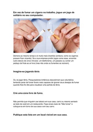 Em vez de fumar um cigarro no trabalho, jogue um jogo de
solitário no seu computador.
Demora ao mesmo tempo e é muito mais divertido (embora, como os cigarros
possam ficar viciante). Se a sua empresa proibir jogos como esse, encontre
outro desvio de cinco minutos: um telefonema, um passeio ou comer um
pedaço de fruta ao ar livre (mas não onde os fumantes se reúnem).
Imagine-se jogando tênis
Ou vá jogar tênis. Pesquisadores britânicos descobriram que voluntários
tentando parar de fumar foram mais capazes de ignorar seus desejos de fumar
quando lhes foi dito para visualizar uma partida de tênis.
Crie uma zona livre de fumo.
Não permita que ninguém use tabaco em sua casa, carro ou mesmo sentado
ao lado de você em um restaurante. Faça sinais reais de “Não fumar” e
coloque-os em torno de sua casa e em seu carro.
Publique esta lista em um local visível em sua casa.
 