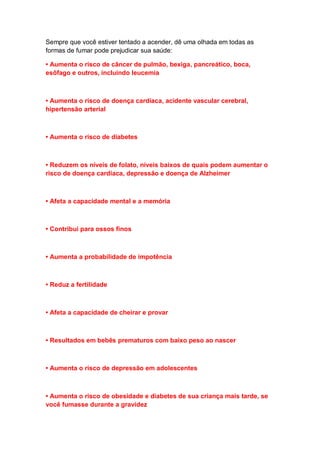 Sempre que você estiver tentado a acender, dê uma olhada em todas as
formas de fumar pode prejudicar sua saúde:
• Aumenta o risco de câncer de pulmão, bexiga, pancreático, boca,
esôfago e outros, incluindo leucemia
• Aumenta o risco de doença cardíaca, acidente vascular cerebral,
hipertensão arterial
• Aumenta o risco de diabetes
• Reduzem os níveis de folato, níveis baixos de quais podem aumentar o
risco de doença cardíaca, depressão e doença de Alzheimer
• Afeta a capacidade mental e a memória
• Contribui para ossos finos
• Aumenta a probabilidade de impotência
• Reduz a fertilidade
• Afeta a capacidade de cheirar e provar
• Resultados em bebês prematuros com baixo peso ao nascer
• Aumenta o risco de depressão em adolescentes
• Aumenta o risco de obesidade e diabetes de sua criança mais tarde, se
você fumasse durante a gravidez
 