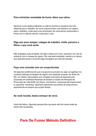 Para minimizar ansiedade de fumar altere sua rotina.
Sente-se numa cadeira diferente no café da manhã ou escolha uma rota
diferente para o trabalho. Se você costuma tomar uma bebida e um cigarro
após o trabalho, mude para uma caminhada. Se você estiver acostumado a
fumar com o café da manhã, mude para o chá.
Diga aos seus amigos, colegas de trabalho, chefe, parceiro e
filhos o que você sente.
Não engasgue suas emoções. Se algo o deixa com raiva, exprima-o em vez de
sufocá-lo com a fumaça de cigarro. Se você está entediado, admita a si mesmo
que está aborrecido e encontra algo energético ao invés de acender.
Faça uma consulta com um acupunturista.
Há algumas evidências de que a acupuntura auricular (ou seja, as agulhas nos
ouvidos) restringe os desejos de cigarro com bastante sucesso, diz Ather Ali,
ND, um médico naturopático que completa uma bolsa de pesquisa pós-
doutorado em Institutos Nacionais de Saúde no Centro de Pesquisa de
Prevenção de Yale-Griffin em Derby, Connecticut. Você pode até mesmo fazê-
lo, gravando “sementes” (grânulos pequenos) nos pontos de acupuntura e
espremendo-os sempre que surjam ânsias.
Se você recaída, basta começar de novo.
Você não falhou. Algumas pessoas têm que parar até oito vezes antes de
serem bem-sucedidas.
Pare De Fumar Método Definitivo
 