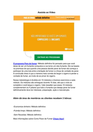 Assista ao Vídeo
O programa Pare de fumar: Método definitivo foi pensado para que você
deixe de ser um fumante compulsivo e se torne um não-fumante. Ele se baseia
na premissa de que quando uma pessoa decide parar de fumar ela começa a
participar de uma luta entre a tentação de fumar e a força de vontade de parar.
A conclusão disso é que a maneira mais correta de largar o cigarro é perder a
vontade de fumar, ao invés de se privar do cigarro.
Nossa metodologia é dividida em 10 módulos e diversos exercícios a cada
módulo. Os módulos são entregues durante 10 dias, até que o ciclo se
complete e você largue o cigarro. Vale ressaltar que esses 10 módulos
complementam os 4 pilares que todo o fumante que deseja parar de fumar
definitivamente deve ter interesse, preparação, ação e manutenção.
Além dá área de membros os clientes recebem 3 bônus:
-Economize dinheiro: Método definitivo
-Pulmão limpo: Método definitivo
-Sem Recaídas: Método definitivo
Mais Informações sobre Como Parar de Fumar Clique Aqui!
 
