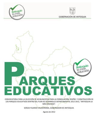 P ARQUES
EDUCATIVOS
CONVOCATORIA PARA LA SELECCIÓN DE 40 MUNICIPIOS PARA LA FORMULACIÓN, DISEÑO Y CONSTRUCCIÓN DE
 LOS PARQUES EDUCATIVOS DENTRO DEL PLAN DE DESARROLLO DEPARTAMENTAL 2012-2015, “ANTIOQUIA LA
                                       MÁS EDUCADA”.

                    SERGIO FAJARDO VALDERRAMA, GOBERNADOR DE ANTIOQUIA.

                                        Agosto de 2012




                                                                                1
 