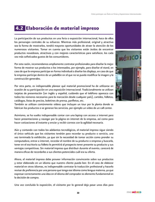 Cómo participar con Éxito en Ferias y Exposiciones Internacionales
33
4.2 Elaboración de material impreso
La participación de sus productos en una feria o exposición internacional, hace de ellos
los personajes centrales de su esfuerzo. Mientras más profesional, original y atractiva
sea la forma de mostrarlos, tendrá mayores oportunidades de atraer la atención de los
numerosos visitantes. Tomar en cuenta que los visitantes están ávidos de encontrar
productos novedosos, atractivos y con mejores características para satisfacer, los cada
vez más sofisticados gustos de los consumidores.
Por esta razón, recomendamos ampliamente contratar profesionales para diseñar la mejor
forma de mostrar sus productos a los interesados, por ejemplo, para diseñar el stand, en
caso de que la empresa participe en forma individual o diseñar los displays, en caso de que
la empresa participe dentro de un pabellón en el que no se pueda modificar la imagen y la
construcción generales.
Por otra parte, es indispensable planear qué material promocional ha de utilizarse en
ocasión de su participación en una exposición internacional. Tradicionalmente se utilizan
tarjetas de presentación (en inglés y español, cuidando que el teléfono aparezca con
todos los números necesarios para la marcación desde cualquier país), carteles, folletos,
catálogos, listas de precios, boletines de prensa, panfletos, etc.
También se utilizan comúnmente videos que incluyan un tour por la planta donde se
fabrican los productos o se generan los servicios, por ejemplo un video de un call center.
Asimismo, se ha vuelto indispensable contar con una laptop con acceso a internet para
hacer presentaciones y navegar por la página en internet de la empresa, así como para
hacer cotizaciones al instante y enviar y recibir correos con la agilidad necesaria.
Aún y contando con todos los adelantos tecnológicos, el material impreso sigue siendo
el único vehículo que los visitantes tendrán para recordar su producto o servicio, una
vez terminada la exhibición, ya que sin la necesidad de tomar acción como prender su
computadora, entrar a internet, recordar el nombre de su producto o empresa y buscarla,
tener en el escritorio su folleto le permitirá al prospecto tener presente su producto y sus
ventajas competitivas. Sin material impreso que distribuir durante el evento, carecerá de
manera eficaz de recordarles a sus clientes potenciales cuál era su oferta.
Ahora, el material impreso debe proveer información convincente sobre sus productos
y estar elaborado en un idioma que nuestro cliente pueda leer. En el caso de elaborar
material en otros idiomas, es indispensable contratar la traducción profesional y hacerlo
revisar de preferencia por una persona que tenga ese idioma como lengua materna, ya que
expresar correctamente una idea en el idioma del comprador es elemento fundamental en
la decisión de compra.
Una vez concluida la exposición, el visitante por lo general deja pasar unos días para
 