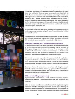 Cómo participar con Éxito en Ferias y Exposiciones Internacionales
35
Es importante que estos pases (cuando son limitados) no se envíen ni con mucha
ni con poca anticipación al evento, ya que pueden perderse en el escritorio del
cliente. Nuestra recomendación en este sentido es que se haga la invitación por
carta seguida de una llamada. Cuando el cliente haya demostrado cierto interés,
avisarle que 4 o 3 semanas antes del evento le llegará su pase de cortesía y
asegurarse que le llegue. Si el cliente potencial tiene que viajar de una ciudad a otra
para ir al evento, entonces hay que enviar la cortesía misma entre 8 y 6 semanas de
anticipación para que el cliente realice sus reservaciones y gestiones de viaje con la
confianza de que su invitación es seria.
No es necesario utilizar estos pases para el personal de su empresa que atenderá el
stand, ya que los organizadores prevén por lo general 5 pases de expositor incluidos
en el costo de su stand.
Una recomendación no del todo ortodoxa es usar uno o dos de los pases de cortesía
para registrar al personal de su empresa como visitante para obtener información
de la competencia que como expositor le costaría más trabajo obtener.
Invitaciones a un coctel, cena o actividad social para sus clientes
En caso de tener una cartera de clientes importantes, es conveniente organizarles
un coctel o cena en un lugar conveniente tanto para su empresa como para los
clientes potenciales, por ejemplo al cierre del primer día del evento, en un salón
en el centro de convenciones, o si tiene la certeza de que sus clientes estarán
hospedados en el hotel sede, ésta sería una excelente sede para un coctel o cena
que propicie la generación del negocio en un ambiente más relajado.
Es importante conocer si el organizador mismo o el organizador de su pabellón no
esté planeando también un evento de esta naturaleza para no duplicar esfuerzos,
ya que es probable que los clientes prefieran acudir al evento del organizador donde
tengan oportunidad de convivir con más empresas y lo mismo le conviene a usted.
Checar con el centro de convenciones o con el hotel sede si alguien más está
planeando hacer cocteles o cenas esos días, ya que otras oficinas comerciales o
embajadas o empresas también lo harán, debe asegurarse de que su evento sea el
único o el más atractivo para los compradores.
Calidad del material impreso y el mensaje
Hágalo con calidad, profesionalismo y cuente con dicho material con antelación,
sobre todo si lo va a enviar a potenciales visitantes antes de la inauguración de la
exhibición.
Utilice los servicios de un despacho de diseño profesional, asegúrese de registrar
la propiedad intelectual de sus logos y sus marcas, así como de que el mensaje sea
el ideal para captar la atención de los diferentes públicos a los que va dirigidos, por
ejemplo, el mensaje es diferente si está buscando importadores o distribuidores
 