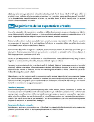 Cómo participar con Éxito en Ferias y Exposiciones Internacionales
52
objetivos, tales como: ¿se seleccionó adecuadamente el evento?, ¿fue la época más favorable para exhibir el
producto?, ¿sus productos ofrecían ventajas competitivas con respecto a los competidores que ahí exponían?,
¿el local de exhibición era suficientemente atractivo?, ¿su ubicación dentro de la feria era adecuada?, ¿el personal
atendió correctamente a los visitantes?
6.2 Seguimiento de las expectativas creadas
Una de las actividades más importantes y complejas en la labor de exportación, la cual permite alcanzar el objetivo
comercial que motivó la asistencia al evento, es dar un seguimiento adecuado a los contactos establecidos, a fin de
iniciar los pasos que conduzcan a lograr la exportación de nuestros productos o servicios.
Desafortunadamente en muchos casos, todos los recursos humanos y materiales invertidos durante los varios
meses que duró la planeación de la participación en la feria, no se consolidan debido a una falta de atención
adecuada a las expectativas creadas durante el evento.
Comúnmente, el expositor al regresar a sus oficinas, se encuentra con una serie de actividades pendientes que se
acumularon durante su ausencia, haciendo que su atención se concentre en la solución de los mismos, dejando de
lado, los compromisos creados durante la feria.
La idea de que el seguimiento se puede realizar en cualquier momento, hace que éste se retrase y tenga un efecto
negativo en nuestros clientes potenciales, los cuales están a la espera de noticias.
Se sugiere tomar un máximo de dos o tres días después de finalizado el evento, para establecer contacto con quien
nos visitó, a fin de darle tiempo para que resuelva sus asuntos más urgentes al regreso de la feria, sin embargo,
después de este periodo, es necesario enviarle una nota de agradecimiento a su interés e informarle que se está
trabajando en aquello que se le solicitó.
El seguimiento efectivo comienza desde el momento en que iniciamos al planeación del evento, ya que al elaborar
los cuestionarios que servirán para atender a los visitantes y que son de uso obligatorio para todo el equipo, se
debe incluir en ellos, un apartado que sirva para identificar si el interesado tiene el perfil del cliente que nos interesa,
tomando en consideración los siguientes aspectos:
Tamaño de la empresa
Comúnmente se piensa que las grandes empresas pueden ser los mejores clientes; sin embargo, la realidad nos
muestra que si estamos iniciándonos en la actividad exportadora y la producción que destinaremos a este mercado,
es en principio pequeña, conviene iniciar una relación con empresas que se ajusten a nuestra oferta exportable y
evitar pretender establecer una relación comercial con compañías que requieren una mayor cantidad de productos a
nuestra capacidad de producción, lo que nos llevaría a una serie de problemas al tratar de cumplir con compromisos
mayores en menoscabo de la rentabilidad del negocio.
Canales de distribución adecuados
Anteriormente se comentó lo conveniente que es identificar los canales de distribución más adecuados para nuestro
producto y reconocer si la feria en la que participamos nos acercó a estos canales.
 
