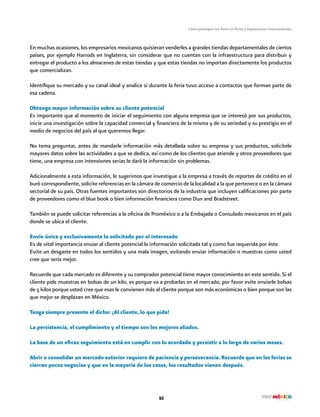 Cómo participar con Éxito en Ferias y Exposiciones Internacionales
53
En muchas ocasiones, los empresarios mexicanos quisieran venderles a grandes tiendas departamentales de ciertos
países, por ejemplo Harrods en Inglaterra, sin considerar que no cuentan con la infraestructura para distribuir y
entregar el producto a los almacenes de estas tiendas y que estas tiendas no importan directamente los productos
que comercializan.
Identifique su mercado y su canal ideal y analice si durante la feria tuvo acceso a contactos que forman parte de
esa cadena.
Obtenga mayor información sobre su cliente potencial
Es importante que al momento de iniciar el seguimiento con alguna empresa que se interesó por sus productos,
inicie una investigación sobre la capacidad comercial y financiera de la misma y de su seriedad y su prestigio en el
medio de negocios del país al que queremos llegar.
No tema preguntar, antes de mandarle información más detallada sobre su empresa y sus productos, solicítele
mayores datos sobre las actividades a que se dedica, así como de los clientes que atiende y otros proveedores que
tiene, una empresa con intensiones serias le dará la información sin problemas.
Adicionalmente a esta información, le sugerimos que investigue a la empresa a través de reportes de crédito en el
buró correspondiente, solicite referencias en la cámara de comercio de la localidad a la que pertenece o en la cámara
sectorial de su país. Otras fuentes importantes son directorios de la industria que incluyen calificaciones por parte
de proveedores como el blue book o bien información financiera como Dun and Bradstreet.
También se puede solicitar referencias a la oficina de Proméxico o a la Embajada o Consulado mexicanos en el país
donde se ubica el cliente.
Envíe única y exclusivamente lo solicitado por el interesado
Es de vital importancia enviar al cliente potencial la información solicitada tal y como fue requerida por éste.
Evite un desgaste en todos los sentidos y una mala imagen, evitando enviar información o muestras como usted
cree que sería mejor.
Recuerde que cada mercado es diferente y su comprador potencial tiene mayor conocimiento en este sentido. Si el
cliente pide muestras en bolsas de un kilo, es porque va a probarlas en el mercado, por favor evite enviarle bolsas
de 5 kilos porque usted cree que esas le convienen más al cliente porque son más económicas o bien porque son las
que mejor se desplazan en México.
Tenga siempre presente el dicho: ¡Al cliente, lo que pida!
La persistencia, el cumplimiento y el tiempo son los mejores aliados.
La base de un eficaz seguimiento está en cumplir con lo acordado y persistir a lo largo de varios meses.
Abrir o consolidar un mercado exterior requiere de paciencia y perseverancia. Recuerde que en las ferias se
cierran pocos negocios y que en la mayoría de los casos, los resultados vienen después.
 