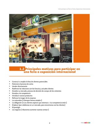 Cómo participar con Éxito en Ferias y Exposiciones Internacionales
7
1.2 Principales motivos para participar en
una feria o exposición internacional
•	 Construir o ampliar la lista de clientes potenciales
•	 Potenciar el proceso de venta
•	 Vender directamente
•	 Reafirmar las relaciones con los futuros y actuales clientes
•	 Estudiar su mercado, proceso de decisión de compra de los visitantes
•	 Estudiar a la competencia
•	 Introducir nuevos productos
•	 Reforzar la imagen de la empresa
•	 La costumbre («Siempre hemos estado»)
•	 La obligación («Los clientes esperan que estemos», «La competencia está»)
•	 El placer (por celebrarse en un mercado, para encontrarse con los clientes)
•	 El prestigio
•	 Los negocios («Queremos aumentar nuestras ventas»)
 
