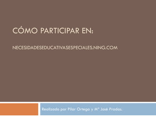 CÓMO PARTICIPAR EN:  NECESIDADESEDUCATIVASESPECIALES.NING.COM Realizado por Pilar Ortega y Mª José Pradas.  