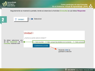 ADI-UNEFM I Coro, Falcón - Venezuela, 2016
Aprendizaje
Dialógico
Interactivo
Como participar en una Consulta
En el Ambiente Virtual de Aprendizaje (AVA)
2
Seguidamente se mostrará la pantalla; donde se observara la Actividad (Consulta) la cual debes Responder
Seleccionar
Haciendo click se
guardará tu elección
Se deben seleccionar una
de las respuestas de la
Consulta; haciendo click
 