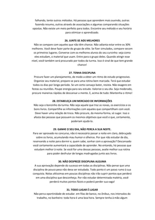 falhando, tente outros métodos. Há pessoas que aprendem mais ouvindo, outras
fazendo resumo, outras através de associações e algumas comparando situações
opostas. Não existe um meio perfeito para todos. Encontre seu método e seu horário
para otimizar o aprendizado.
26. JUNTE-SE AOS MELHORES
Não se compare com aqueles que não têm chance. Não adianta estar entre os 30%
melhores. Você deve fazer parte do grupo de elite. Se fizer simulados, compare-secom
os primeiros lugares. Converse com os melhores alunos do seu cursinho: veja como
eles estudam, o material que usam. Entre para o grupo deles. Quando atingir esse
nível, você também será procurado por todos da turma. Isso é sinal de que tem grande
chance!
27. TENHA DISCIPLINA
Procure fazer um planejamento, de modo a obter um ritmo de estudo progressivo.
Organize seu material, prepare-se para uma rotina bem marcada. Terá que estudar
todos os dias por longo período. Se um certo cansaço bater, resista. Não exagere em
festas ou reuniões. Poupe energia para seu estudo. Valorize o seu dia. Seja moderado,
procure maneiras rápidas de descansar a mente. E, acima de tudo: Mantenha o ritmo!
28. ESTABELEÇA UM MERCADO DE INFORMAÇÕES
Não seja o bonzinho da turma. Não seja aquele que traz as novas, os exercícios e os
bons livros. Compartilhe as informações com aqueles que compartilham com você.
Deve haver uma relação de troca. Não procure, da mesma forma, só sugar. Isso o
afasta das pessoas que possuem os mesmos objetivos que você e que, certamente,
poderiam ajudá-lo.
29. GANHE O SEU DIA, NÃO PERCA A SUA NOITE.
Para ser aprovado no concurso, não é necessário passar a noite em claro, debruçado
sobre os livros, acumulando mau humor e olheiras. Por que não estudar de dia,
reservando a noite para dormir e, quem sabe, sonhar com a aprovação? Descansado
você certamente aumentará a capacidade de aprender. No entando, há pessoas que
estudam melhor à noite. Se você for uma dessas pessoas, avalie melhor sua rotina
para poder desfrutar de longas madrugadas junto aos livros.
30. NÃO DESPREZE DISCIPLINA ALGUMA
A sua aprovação depende do sucesso em todas as disciplinas. Não pense que uma
disciplina de pouco peso não deva ser estudada. Todo ponto é um passo rumo à sua
conquista. Notas altíssimas em poucas disciplinas não irão suprir pontos que perderá
em uma disciplina que desconheça. Por não estudar determinada matéria, você
perderá muitos pontos fáceis e poderá perder sua vaga!
31. TODO LUGAR É LUGAR
Não perca oportinidade de estudar. em filas de banco, no ônibus, nos intervalos do
trabalho, no banheiro: toda hora é uma boa hora. Sempre tenha à mão algum

 