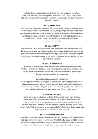 material. Deixe uma apostila no porta-luvas, carregue uma pasta com alguns
exercícios, mantenha um livro na gaveta do escritório. Você nunca sabe quando
aparecerá um tempinho: aproveite-o! Em um mês, 15 minutos por dia representam
mais de 7,5 horas!
32. FAÇA EXERCÍCIOS
Faça exercícios, faça muitos exercícios. Faça tantos quanto puder. As provas seguem
padrões de questões e exigem rapidez. Por isso, esteja sempre procurando por novos
exercícios, especialmente os que já caíram em concursos anteriores. À medida que for
fazendo os exerícios, aprenderá a linha de raciocínio da instituição que prepara as
provas e isso o ajudará a selecionar a melhor entre algumas alternativas
aparentemente corretas.
33. SEJA SELETIVO
Descubra quais são as matérias em que você pode evoluir mais e fazer mais pontos.
Estudar o que se sabe menos é desgastante, porém pode ser bem mais lucrativo do
que refinar conhecimentos nos campos em que já se possui uma certa qualificação e
se tem muitos pontos garantidos. Vá em frente e não deixe que as matérias que você
desconhece o assustem.
34. SEJA UM DECORADOR
Transforme as paredes e portas de seu quarto em um imenso painel, colocando
trechos e fórmulas das disciplinas para memorizar. O contato diário com essa nova
decoração irá ajudá-lo a fixar a matéria e espantar o fantasma do "não consigo
decorar". Use durex, cola, o que for preciso.
35. ENCONTRE SUA MANEIRA DE RELAXAR
Cada um possui uma maneira própria de relaxar. Evitr exercícios físicos pesados ou
atividades que possam deixá-lo exausto. Dê preferência a atividades leves, como
caminhadas, que ajudam a oxigenar melhor o cérebro. Chegando em casa, tome um
com banho, vista uma roupa leve, procure seu ninho e... Bom estudo!
36. NUNCA É SUFICIENTE
Nunca pense que já estudou o bastante. Assim, estude mais e mais. Se o seu
concorrente disser que só estuda duas horas por dia fique feliz: ele não é seu
concorrente! Pode ter certeza que aqueles que estão se preparando seriamente
estudam de quatro a oito horas por dia. Interesse-se pelos assuntos, queira saber
sempre mais. Você só descobrirá se sua preparação foi suficiente no dia da prova. Seja
incansável na busca pelo menos de se superar.
37. MANTENHA O SONHO VIVO
Se você está prestando concurso, deve haver uma boa razão para isso. Apóie-se nesse
motivo para encontrar forças e superar suas dificuldades. Se estiver cansado, abatido
ou desanimado por um problema qualquer, pense no aspira, no que deseja, no que o
faz estudar... Deixe-se envolver por essa imagem de um futuro promissor, se

 