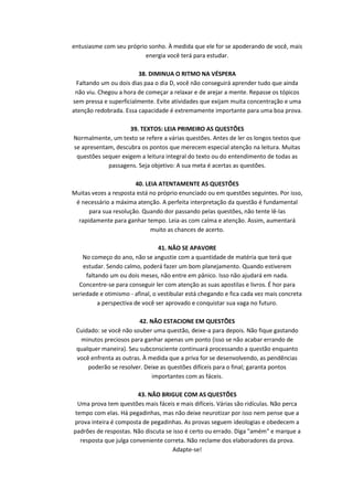 entusiasme com seu próprio sonho. À medida que ele for se apoderando de você, mais
energia você terá para estudar.
38. DIMINUA O RITMO NA VÉSPERA
Faltando um ou dois dias paa o dia D, você não conseguirá aprender tudo que ainda
não viu. Chegou a hora de começar a relaxar e de arejar a mente. Repasse os tópicos
sem pressa e superficialmente. Evite atividades que exijam muita concentração e uma
atenção redobrada. Essa capacidade é extremamente importante para uma boa prova.
39. TEXTOS: LEIA PRIMEIRO AS QUESTÕES
Normalmente, um texto se refere a várias questões. Antes de ler os longos textos que
se apresentam, descubra os pontos que merecem especial atenção na leitura. Muitas
questões sequer exigem a leitura integral do texto ou do entendimento de todas as
passagens. Seja objetivo: A sua meta é acertas as questões.
40. LEIA ATENTAMENTE AS QUESTÕES
Muitas vezes a resposta está no próprio enunciado ou em questões seguintes. Por isso,
é necessário a máxima atenção. A perfeita interpretação da questão é fundamental
para sua resolução. Quando dor passando pelas questões, não tente lê-las
rapidamente para ganhar tempo. Leia-as com calma e atenção. Assim, aumentará
muito as chances de acerto.
41. NÃO SE APAVORE
No começo do ano, não se angustie com a quantidade de matéria que terá que
estudar. Sendo calmo, poderá fazer um bom planejamento. Quando estiverem
faltando um ou dois meses, não entre em pânico. Isso não ajudará em nada.
Concentre-se para conseguir ler com atenção as suas apostilas e livros. É hor para
seriedade e otimismo - afinal, o vestibular está chegando e fica cada vez mais concreta
a perspectiva de você ser aprovado e conquistar sua vaga no futuro.
42. NÃO ESTACIONE EM QUESTÕES
Cuidado: se você não souber uma questão, deixe-a para depois. Não fique gastando
minutos preciosos para ganhar apenas um ponto (isso se não acabar errando de
qualquer maneira). Seu subconsciente continuará processando a questão enquanto
você enfrenta as outras. À medida que a priva for se desenvolvendo, as pendências
poderão se resolver. Deixe as questões difíceis para o final; garanta pontos
importantes com as fáceis.
43. NÃO BRIGUE COM AS QUESTÕES
Uma prova tem questões mais fáceis e mais difíceis. Várias são ridículas. Não perca
tempo com elas. Há pegadinhas, mas não deixe neurotizar por isso nem pense que a
prova inteira é composta de pegadinhas. As provas seguem ideologias e obedecem a
padrões de respostas. Não discuta se isso é certo ou errado. Diga "amém" e marque a
resposta que julga conveniente correta. Não reclame dos elaboradores da prova.
Adapte-se!

 