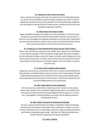44. CONHEÇA O LOCAL ANTES DA PROVA
Visite o local da prova alguns dias antes. Se a prova for em uma cidade diferente da
sua, vá com certa antecedência, encontre lugares confiáveis para comer e um bom
alojamento. No local da prova, procure observar se há fontes de barulho, problemas
com iluminação e o tipo das carteiras. Envolva-se com o ambiente; isso lhe dará uma
sensação se segurança e conforto.
45. NÃO CHEGUE EM CIMA DA HORA
Alguns candidatos não gostam de chegar com muita antecedência. Tenha em mente,
no entanto, que o horário de fechamento dos portões é rigoroso. Procure estar no
local com uma certa folga e leve algo para companhia e da conversa dos "experientes",
que ficam fazendo terrorismo antes da prova na sala. Se eles fossem tão bons quanto
dizem, já teriam passado em muitos concursos e não estariam ali.
46. ESTABELEÇA-SE COM CONFORTO NO LOCAL EM QUE FARÁ A PROVA
Muitas vezes não fazemos a prova em nossa cidade. Assim, planeje com antecedência
sua ida. Reserve passagem e hotel. Se possível, chegue alguns dias antes na cidade e
descubra locais para almoçar e jantar. Ao chegar na cidade, ajuste o relógio para o fuso
horário local. Converse com um taxista, enfim, procure fazer de tudo para ter certeza
de que estará no local da prova sem problema algum e sem estar sujeito a surpresas
de última hora.
47. O FISCAL NÃO É INIMIGO (NEM AMIGO)
Chegando à sala da prova, cumprimente o fiscal, sem se mostrar extrovertido demais.
Seja educado e, em hipótese alguma, discuta com ele. Isso lhe trará prejuízo. Ele pode
acabar dificultando pequenas coisas. Não tente ficar amigo, senão ele pode querer,
inconscientemente até, observá-lo, a fim de descobrir se vocês está indo bem ou não.
Essa proximidade pode tirar sua concentração.
48. NÃO TENHA MEDO DE SER EXAGERADO
Para o dia da prova, compre todo o material que achar necessário. Leve quantas
canetas, lápis e grafite achar conveniente. Material pode sobrar, jamais faltar! Se for
errar quanto ao dimensionamento da quantidade de material, água, etc., erre pra
mais. Leve algodão ou mesmo protetores auriculares. Nunca sabemos quando o
barulho pode começar...
49. NÃO CORRA O RISCO DE SE ATRASAR NA MATÉRIA
Às vezes, quando nos defrontamos com tópicos complicados, ficamos inventando
desculpas para interromper nosso estudo. Assim, começamos a estudar e, em dois
minutos, resolvemos tomar um copo d'água; voltamos e, logo em seguida, lembramos
que tínhamos de ligar para algum amigo... Não faço isso. Não fique perdendo seu
tempo. Enfrente os tópicos que lhe causam problemas!
50. CURTA A PROVA

 