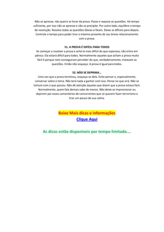 Não se apresse, não queira se livrar da prova. Passe e repasse as questões. Há tempo
suficiente, por isso não se apresse e não se precipite. Por outro lado, equilibre o tempo
de resolução. Resolva todas as questões óbvias e fáceis. Deixe as difíceis para depois.
Controle o tempo para poder tirar o máximo proveito de seu breve relacionamento
com a prova.
51. A PROVA É DIFÍCIL PARA TODOS
Se começar a resolver a prova e achá-la mais difícil do que esperava, não entre em
pânico. Ela estará difícil para todos. Normalmente aqueles que acham a prova muito
fácil é porque nem conseguiram perceber do que, verdadeiramente, tratavam as
questões. Então não esqueça: A prova é igual para todos.
52. NÃO SE DEPRIMA...
Uma vez que a prova terminou, esqueça-se dela. Evite pensar e, especialmente,
conversar sobre o tema. Não terá nada a ganhar com isso. Pense no que virá. Não se
torture com o que passou. Não dê atenção àqueles que dizem que a prova estava fácil.
Normalmente, quem fala demais sabe de menos. Não deixe se impressionar ou
deprimir por esses comentários de concorrentes que só querem fazer terrorismo e
tirar um pouco de sua calma.

Baixe Mais dicas e informações
Clique Aqui
As dicas estão disponíveis por tempo limitado….

 
