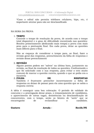 PORTAL DOS CONCURSOS – A Informação Digital
www.portaldosconcursos.com - concursos@portaldosconcursos.com
10
*Caso o edital não permita telefones celulares, bips, etc, é
importante atentar para não ser desclassificado
NA HORA DA PROVA
1. TEMPO
Controle o tempo de resolução da prova, de acordo com o tempo
total disponível e o grau de dificuldade encontrado nas questões:
Resolva primeiramente (dedicando mais tempo) a prova com mais
peso para a pontuação final. Em cada prova, deixe as questões
mais difíceis para o final.
Não se esqueça de considerar o tempo para, ao final, fazer a
revisão geral das respostas, preenchimento da folha de respostas e
revisão desse preenchimento
2. REVISÃO
Alguns pontos podem ser "salvos" na última hora, justamente na
revisão, ao final da resolução de todas as questões. Confrontando o
que foi solicitado com o sua resposta, para evitar o erro muito
comum) de marcar a questão correta, quando o que se pedia era a
incorreta
3. FOLHA DE RESPOSTAS
Também é frustrante preencher incorretamente a folha de
respostas ou deixar de passar para ela uma questão que se sabia a
resposta correta
A idéia é conseguir uma boa colocação. O período de validade do
concurso e a prorrogação desse prazo, o remanejamento de candidatos,
o aparecimento de novas vagas, desistências ou desclassificação de
concorrentes, com o tempo, serão os fatores de "sorte" que se
encarregarão de reclassificar o candidato.
Gustavo Arruda - Recife/PE
 