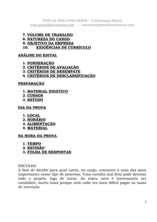 PORTAL DOS CONCURSOS – A Informação Digital
www.portaldosconcursos.com - concursos@portaldosconcursos.com
2
7. VOLUME DE TRABALHO
8. NATUREZA DO CARGO
9. OBJETIVO DA EMPRESA
10. EXIGÊNCIAS DE CURRÍCULO
ANÁLISE DO EDITAL
1. PONDERAÇÃO
2. CRITÉRIOS DE AVALIAÇÃO
3. CRITÉRIOS DE DESEMPATE
4. CRITÉRIOS DE DESCLASSIFICAÇÃO
PREPARAÇÃO
1. MATERIAL DIDÁTICO
2. CURSOS
3. ESTUDO
DIA DA PROVA
1. LOCAL
2. HORÁRIO
3. ALIMENTAÇÃO
4. MATERIAL
NA HORA DA PROVA
1. TEMPO
2. REVISÃO
3. FOLHA DE RESPOSTAS
ESCOLHA
A fase de decidir para qual curso, ou cargo, concorrer é uma das mais
importantes nesse tipo de processo. Uma escolha mal feita pode detonar
todo o projeto, logo de início. Às vezes, nem é interessante ser
candidato, muito mais porque está cada vez mais difícil pagar as taxas
de inscrição.
 