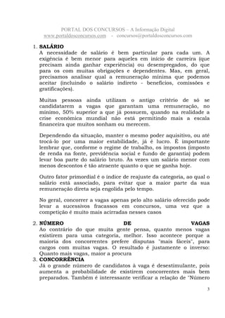 PORTAL DOS CONCURSOS – A Informação Digital
www.portaldosconcursos.com - concursos@portaldosconcursos.com
3
1. SALÁRIO
A necessidade de salário é bem particular para cada um. A
exigência é bem menor para aqueles em início de carreira (que
precisam ainda ganhar experiência) ou desempregados, do que
para os com muitas obrigações e dependentes. Mas, em geral,
precisamos analisar qual a remuneração mínima que podemos
aceitar (incluindo o salário indireto - benefícios, comissões e
gratificações).
Muitas pessoas ainda utilizam o antigo critério de só se
candidatarem a vagas que garantam uma remuneração, no
mínimo, 50% superior a que já possuem, quando na realidade a
crise econômica mundial não está permitindo mais a escala
financeira que muitos sonham ou merecem.
Dependendo da situação, manter o mesmo poder aquisitivo, ou até
trocá-lo por uma maior estabilidade, já é lucro. É importante
lembrar que, conforme o regime de trabalho, os impostos (imposto
de renda na fonte, previdência social e fundo de garantia) podem
levar boa parte do salário bruto. Às vezes um salário menor com
menos descontos é tão atraente quanto o que se ganha hoje.
Outro fator primordial é o índice de reajuste da categoria, ao qual o
salário está associado, para evitar que a maior parte da sua
remuneração direta seja engolida pelo tempo.
No geral, concorrer a vagas apenas pelo alto salário oferecido pode
levar a sucessivos fracassos em concursos, uma vez que a
competição é muito mais acirradas nesses casos
2. NÚMERO DE VAGAS
Ao contrário do que muita gente pensa, quanto menos vagas
existirem para uma categoria, melhor. Isso acontece porque a
maioria dos concorrentes prefere disputas "mais fáceis", para
cargos com muitas vagas. O resultado é justamente o inverso:
Quanto mais vagas, maior a procura
3. CONCORRÊNCIA
Já o grande número de candidatos à vaga é desestimulante, pois
aumenta a probabilidade de existirem concorrentes mais bem
preparados. Também é interessante verificar a relação de "Número
 