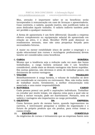 PORTAL DOS CONCURSOS – A Informação Digital
www.portaldosconcursos.com - concursos@portaldosconcursos.com
5
Mas, atenção: é importante saber se os benefícios serão
incorporados à remuneração em caso de licenças e aposentadoria.
Caso contrário, o salário, quando inativo, não justificará todos os
anos dedicados àquele trabalho. O salário indireto também pode
ser perdido a qualquer momento.
A forma de aposentaria é um forte diferencial. Quando a empresa
oferece complemento ou equiparação salarial do aposentado em
relação ao ativo, é o ideal. Recolher FGTS pode diminuir os
rendimentos mensais, mas são uma poupança forçada para
necessidades futuras.
A maior ou menor estabilidade (risco de perder o emprego) e a
ajuda educacional (em cursos e reciclagens profissionais) devem
tamém ser considerados como benefícios
6. CARGA HORÁRIA
Mesmo que a tendência seja a redução cada vez mais das horas
trabalhadas, a carga horária semanal não é um benefício
considerável, ainda mais as demais vantagens não forem supridas.
Em outras palavras, não devemos ir atrás de trabalhar pouco, em
detrimento de outras vantagens
7. VOLUME DE TRABALHO
Semelhantemente à carga horária, o volume de trabalho só deve
ser considerado se excessivo ou estressante. Mas, não tenha medo
de trabalhar muito. Geralmente, a melhor remuneração está
associada a uma maior responsabilidade
8. NATUREZA DO CARGO
Cada pessoa possui um perfil e aspirações individuais. Trabalhar
ou estudar por muito tempo, em alguma coisa para a qual não se
tenha a menor vocação, pode ser martirizante. Portanto, nem só
salário e vantagens são importantes no cargo pretendido
9. OBJETIVO DA EMPRESA
Como faremos parte do mesmo barco, quando ingressarmos na
carreira, é interessante pesquisar a solidez da organização e o
futuro do próprio produto que ela produz, para evitar tomar a
canoa errada
10. EXIGÊNCIAS DE CURRÍCULO
As exigências de cursos e treinamento que as empresas fazem nem
 