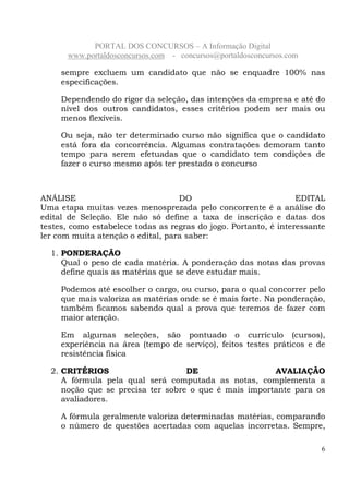 PORTAL DOS CONCURSOS – A Informação Digital
www.portaldosconcursos.com - concursos@portaldosconcursos.com
6
sempre excluem um candidato que não se enquadre 100% nas
especificações.
Dependendo do rigor da seleção, das intenções da empresa e até do
nível dos outros candidatos, esses critérios podem ser mais ou
menos flexíveis.
Ou seja, não ter determinado curso não significa que o candidato
está fora da concorrência. Algumas contratações demoram tanto
tempo para serem efetuadas que o candidato tem condições de
fazer o curso mesmo após ter prestado o concurso
ANÁLISE DO EDITAL
Uma etapa muitas vezes menosprezada pelo concorrente é a análise do
edital de Seleção. Ele não só define a taxa de inscrição e datas dos
testes, como estabelece todas as regras do jogo. Portanto, é interessante
ler com muita atenção o edital, para saber:
1. PONDERAÇÃO
Qual o peso de cada matéria. A ponderação das notas das provas
define quais as matérias que se deve estudar mais.
Podemos até escolher o cargo, ou curso, para o qual concorrer pelo
que mais valoriza as matérias onde se é mais forte. Na ponderação,
também ficamos sabendo qual a prova que teremos de fazer com
maior atenção.
Em algumas seleções, são pontuado o currículo (cursos),
experiência na área (tempo de serviço), feitos testes práticos e de
resistência física
2. CRITÉRIOS DE AVALIAÇÃO
A fórmula pela qual será computada as notas, complementa a
noção que se precisa ter sobre o que é mais importante para os
avaliadores.
A fórmula geralmente valoriza determinadas matérias, comparando
o número de questões acertadas com aquelas incorretas. Sempre,
 