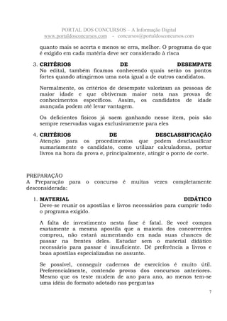 PORTAL DOS CONCURSOS – A Informação Digital
www.portaldosconcursos.com - concursos@portaldosconcursos.com
7
quanto mais se acerta e menos se erra, melhor. O programa do que
é exigido em cada matéria deve ser considerado à risca
3. CRITÉRIOS DE DESEMPATE
No edital, também ficamos conhecendo quais serão os pontos
fortes quando atingirmos uma nota igual a de outros candidatos.
Normalmente, os critérios de desempate valorizam as pessoas de
maior idade e que obtiveram maior nota nas provas de
conhecimentos específicos. Assim, os candidatos de idade
avançada podem até levar vantagem.
Os deficientes físicos já saem ganhando nesse item, pois são
sempre reservadas vagas exclusivamente para eles
4. CRITÉRIOS DE DESCLASSIFICAÇÃO
Atenção para os procedimentos que podem desclassificar
sumariamente o candidato, como utilizar calculadoras, portar
livros na hora da prova e, principalmente, atingir o ponto de corte.
PREPARAÇÃO
A Preparação para o concurso é muitas vezes completamente
desconsiderada:
1. MATERIAL DIDÁTICO
Deve-se reunir os apostilas e livros necessários para cumprir todo
o programa exigido.
A falta de investimento nesta fase é fatal. Se você compra
exatamente a mesma apostila que a maioria dos concorrentes
comprou, não estará aumentando em nada suas chances de
passar na frentes deles. Estudar sem o material didático
necessário para passar é insuficiente. Dê preferência a livros e
boas apostilas especializadas no assunto.
Se possível, conseguir cadernos de exercícios é muito útil.
Preferencialmente, contendo provas dos concursos anteriores.
Mesmo que os teste mudem de ano para ano, ao menos tem-se
uma idéia do formato adotado nas perguntas
 