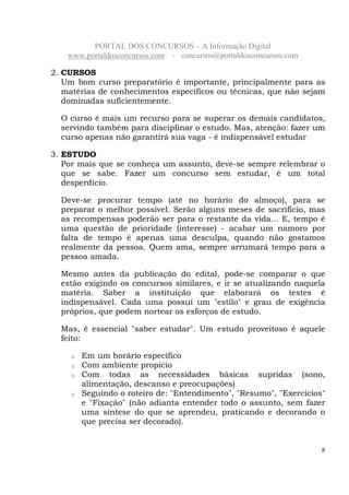 PORTAL DOS CONCURSOS – A Informação Digital
www.portaldosconcursos.com - concursos@portaldosconcursos.com
8
2. CURSOS
Um bom curso preparatório é importante, principalmente para as
matérias de conhecimentos específicos ou técnicas, que não sejam
dominadas suficientemente.
O curso é mais um recurso para se superar os demais candidatos,
servindo também para disciplinar o estudo. Mas, atenção: fazer um
curso apenas não garantirá sua vaga - é indispensável estudar
3. ESTUDO
Por mais que se conheça um assunto, deve-se sempre relembrar o
que se sabe. Fazer um concurso sem estudar, é um total
desperdício.
Deve-se procurar tempo (até no horário do almoço), para se
preparar o melhor possível. Serão alguns meses de sacrifício, mas
as recompensas poderão ser para o restante da vida... E, tempo é
uma questão de prioridade (interesse) - acabar um namoro por
falta de tempo é apenas uma desculpa, quando não gostamos
realmente da pessoa. Quem ama, sempre arrumará tempo para a
pessoa amada.
Mesmo antes da publicação do edital, pode-se comparar o que
estão exigindo os concursos similares, e ir se atualizando naquela
matéria. Saber a instituição que elaborará os testes é
indispensável. Cada uma possui um "estilo" e grau de exigência
próprios, que podem nortear os esforços de estudo.
Mas, é essencial "saber estudar". Um estudo proveitoso é aquele
feito:
o Em um horário específico
o Com ambiente propício
o Com todas as necessidades básicas supridas (sono,
alimentação, descanso e preocupações)
o Seguindo o roteiro de: "Entendimento", "Resumo", "Exercícios"
e "Fixação" (não adianta entender todo o assunto, sem fazer
uma síntese do que se aprendeu, praticando e decorando o
que precisa ser decorado).
 
