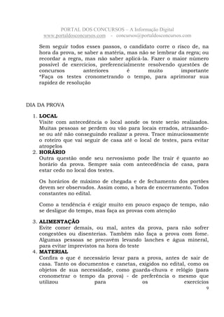 PORTAL DOS CONCURSOS – A Informação Digital
www.portaldosconcursos.com - concursos@portaldosconcursos.com
9
Sem seguir todos esses passos, o candidato corre o risco de, na
hora da prova, se saber a matéria, mas não se lembrar da regra; ou
recordar a regra, mas não saber aplicá-la. Fazer o maior número
possível de exercícios, preferencialmente resolvendo questões de
concursos anteriores é muito importante
*Faça os testes cronometrando o tempo, para aprimorar sua
rapidez de resolução
DIA DA PROVA
1. LOCAL
Visite com antecedência o local aonde os teste serão realizados.
Muitas pessoas se perdem ou vão para locais errados, atrasando-
se ou até não conseguindo realizar a prova. Trace minuciosamente
o roteiro que vai seguir de casa até o local de testes, para evitar
atropelos
2. HORÁRIO
Outra questão onde seu nervosismo pode lhe trair é quanto ao
horário da prova. Sempre saia com antecedência de casa, para
estar cedo no local dos testes.
Os horários de máximo de chegada e de fechamento dos portões
devem ser observados. Assim como, a hora de encerramento. Todos
constantes no edital.
Como a tendência é exigir muito em pouco espaço de tempo, não
se desligue do tempo, mas faça as provas com atenção
3. ALIMENTAÇÃO
Evite comer demais, ou mal, antes da prova, para não sofrer
congestões ou disenterias. Também não faça a prova com fome.
Algumas pessoas se precavém levando lanches e água mineral,
para evitar imprevistos na hora do teste
4. MATERIAL
Confira o que é necessário levar para a prova, antes de sair de
casa. Tanto os documentos e canetas, exigidos no edital, como os
objetos de sua necessidade, como guarda-chuva e relógio (para
cronometrar o tempo da prova) - de preferência o mesmo que
utilizou para os exercícios
 