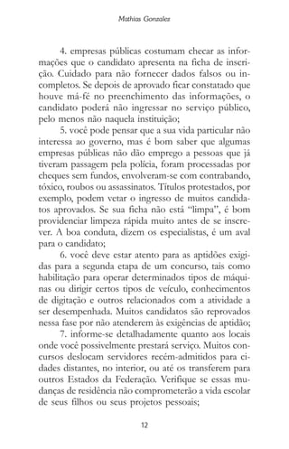 12
Mathias Gonzalez
4. empresas públicas costumam checar as infor-
mações que o candidato apresenta na ficha de inscri-
ção. Cuidado para não fornecer dados falsos ou in-
completos. Se depois de aprovado ficar constatado que
houve má-fé no preenchimento das informações, o
candidato poderá não ingressar no serviço público,
pelo menos não naquela instituição;
5. você pode pensar que a sua vida particular não
interessa ao governo, mas é bom saber que algumas
empresas públicas não dão emprego a pessoas que já
tiveram passagem pela polícia, foram processadas por
cheques sem fundos, envolveram-se com contrabando,
tóxico, roubos ou assassinatos. Títulos protestados, por
exemplo, podem vetar o ingresso de muitos candida-
tos aprovados. Se sua ficha não está “limpa”, é bom
providenciar limpeza rápida muito antes de se inscre-
ver. A boa conduta, dizem os especialistas, é um aval
para o candidato;
6. você deve estar atento para as aptidões exigi-
das para a segunda etapa de um concurso, tais como
habilitação para operar determinados tipos de máqui-
nas ou dirigir certos tipos de veículo, conhecimentos
de digitação e outros relacionados com a atividade a
ser desempenhada. Muitos candidatos são reprovados
nessa fase por não atenderem às exigências de aptidão;
7. informe-se detalhadamente quanto aos locais
onde você possivelmente prestará serviço. Muitos con-
cursos deslocam servidores recém-admitidos para ci-
dades distantes, no interior, ou até os transferem para
outros Estados da Federação. Verifique se essas mu-
danças de residência não comprometerão a vida escolar
de seus filhos ou seus projetos pessoais;
 